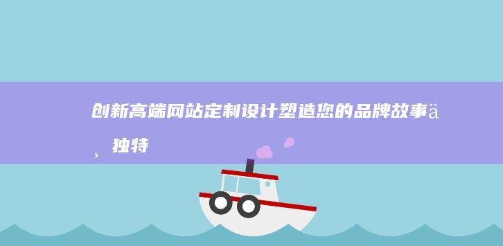 创新高端网站定制设计：塑造您的品牌故事与独特视觉体验