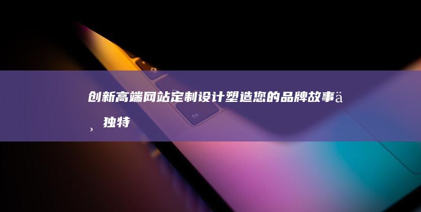 创新高端网站定制设计：塑造您的品牌故事与独特视觉体验